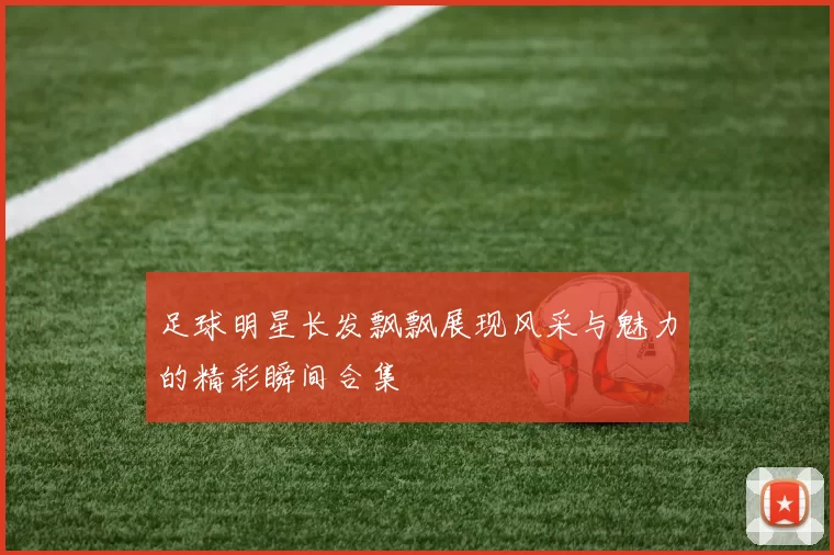 足球明星长发飘飘展现风采与魅力的精彩瞬间合集