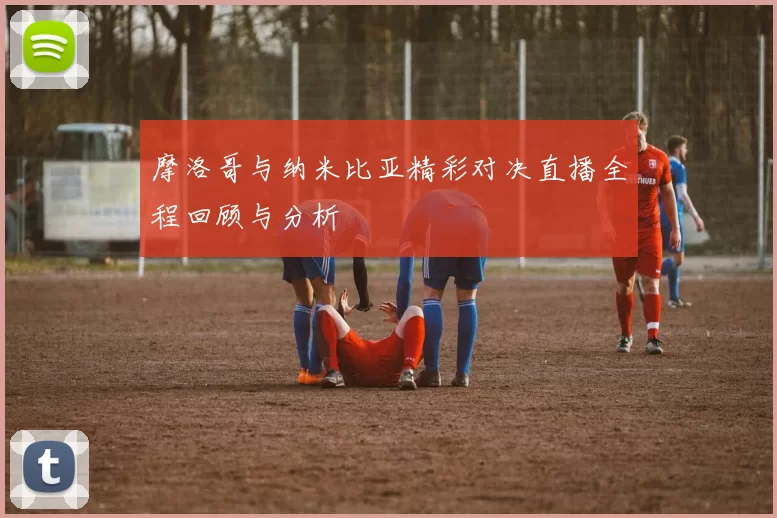 摩洛哥与纳米比亚精彩对决直播全程回顾与分析