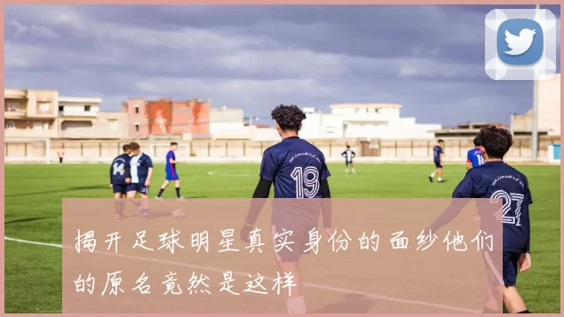 揭开足球明星真实身份的面纱他们的原名竟然是这样