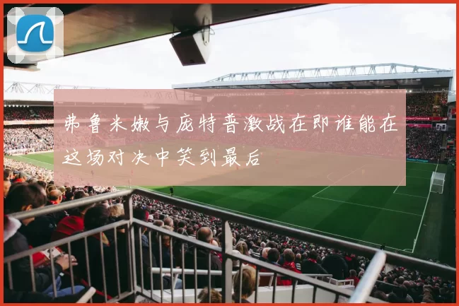 弗鲁米嫩与庞特普激战在即谁能在这场对决中笑到最后