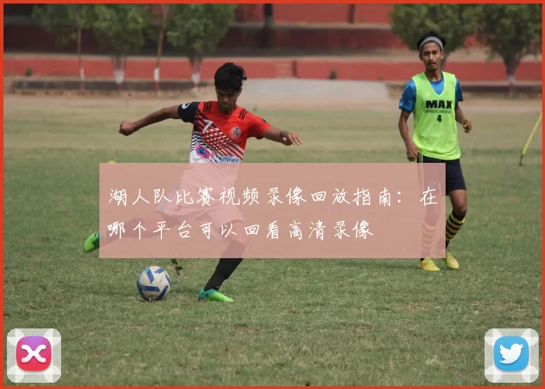 湖人队比赛视频录像回放指南：在哪个平台可以回看高清录像