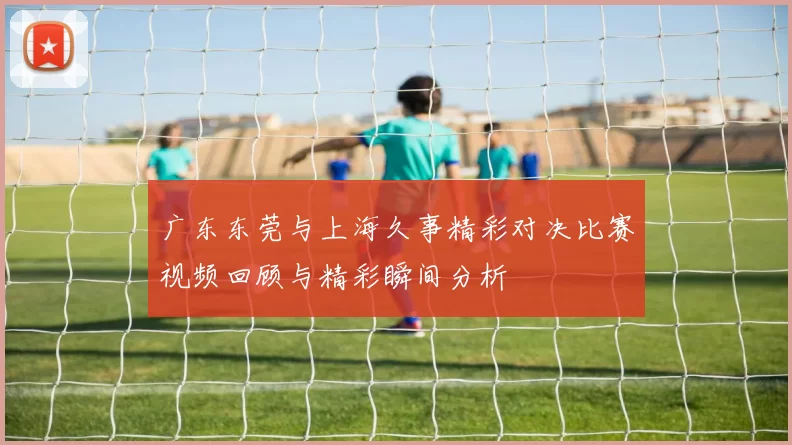 广东东莞与上海久事精彩对决比赛视频回顾与精彩瞬间分析