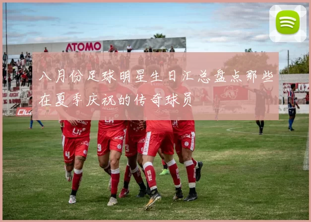 八月份足球明星生日汇总盘点那些在夏季庆祝的传奇球员
