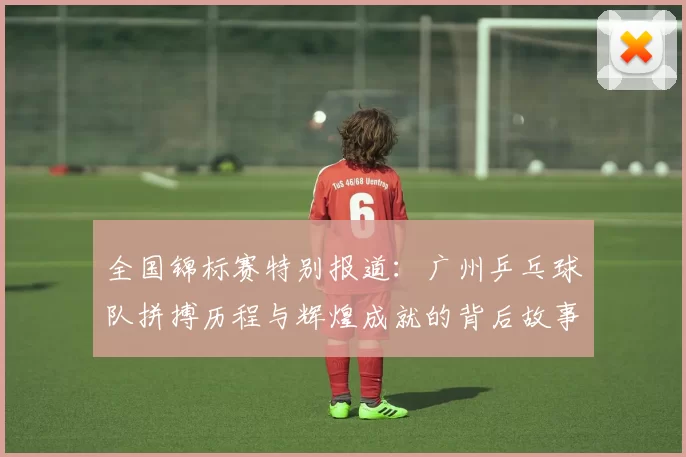 全国锦标赛特别报道：广州乒乓球队拼搏历程与辉煌成就的背后故事