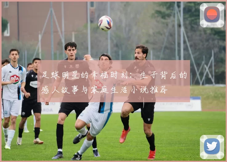 足球明星的幸福时刻：生子背后的感人故事与家庭生活小说推荐