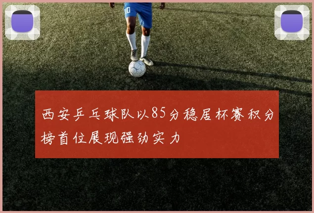 西安乒乓球队以85分稳居杯赛积分榜首位展现强劲实力