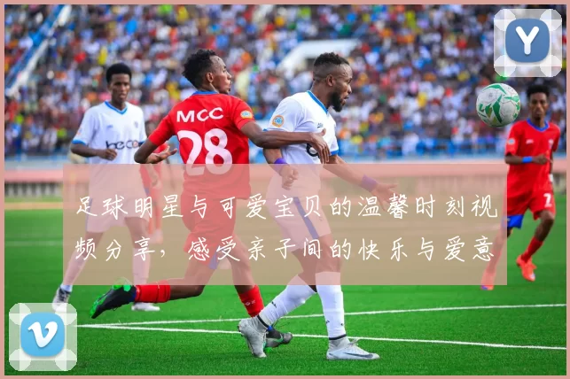 足球明星与可爱宝贝的温馨时刻视频分享，感受亲子间的快乐与爱意
