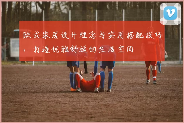 欧式家居设计理念与实用搭配技巧，打造优雅舒适的生活空间