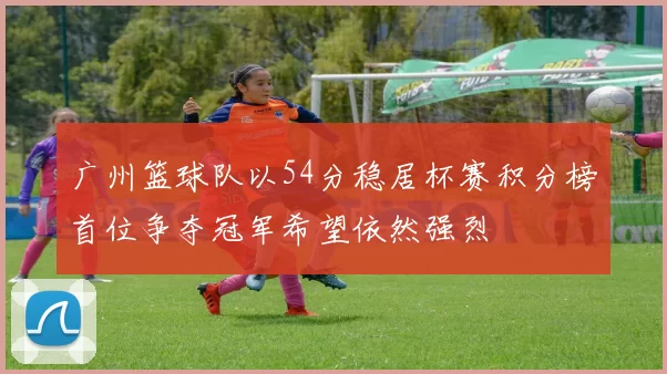 广州篮球队以54分稳居杯赛积分榜首位争夺冠军希望依然强烈