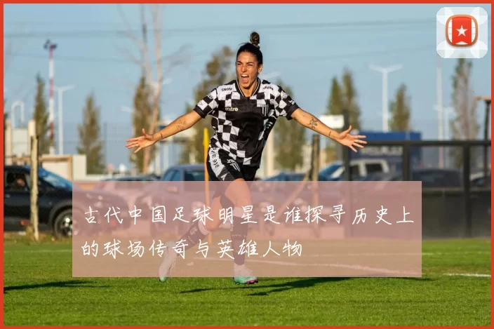 古代中国足球明星是谁探寻历史上的球场传奇与英雄人物