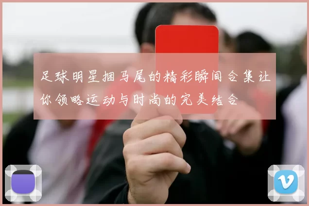 足球明星捆马尾的精彩瞬间合集让你领略运动与时尚的完美结合