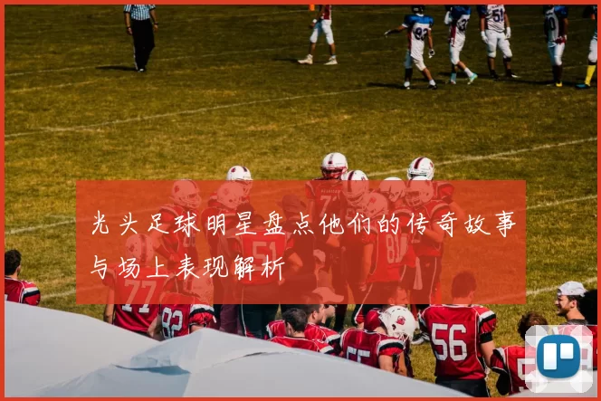 光头足球明星盘点他们的传奇故事与场上表现解析