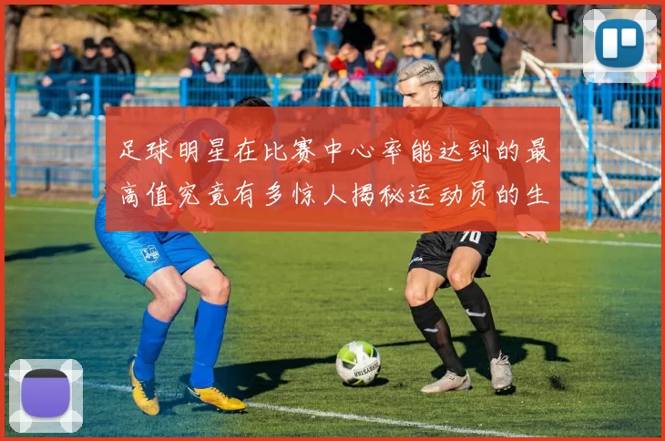 足球明星在比赛中心率能达到的最高值究竟有多惊人揭秘运动员的生理极限