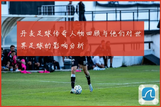 丹麦足球传奇人物回顾与他们对世界足球的影响分析