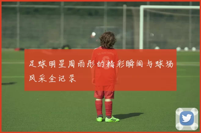 足球明星周雨彤的精彩瞬间与球场风采全记录