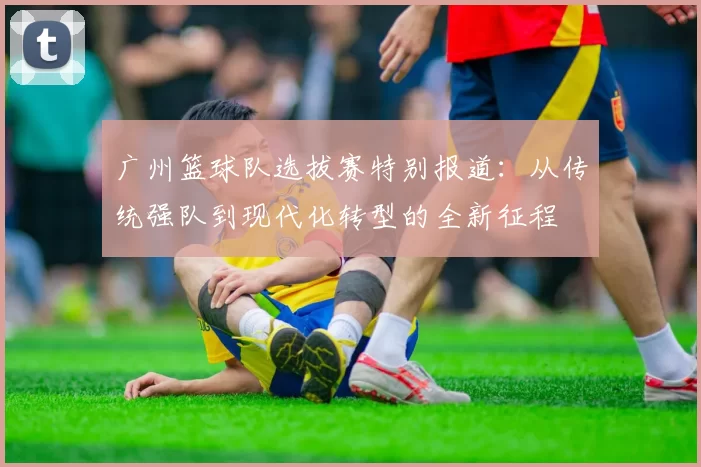 广州篮球队选拔赛特别报道：从传统强队到现代化转型的全新征程