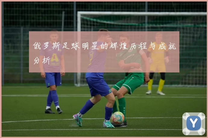 俄罗斯足球明星的辉煌历程与成就分析
