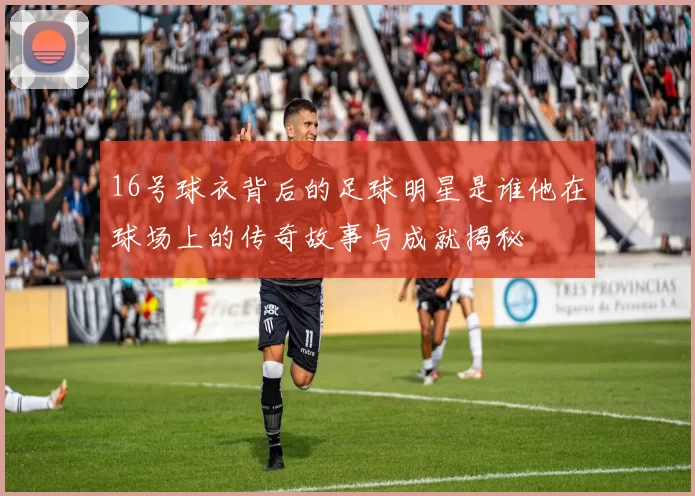 16号球衣背后的足球明星是谁他在球场上的传奇故事与成就揭秘