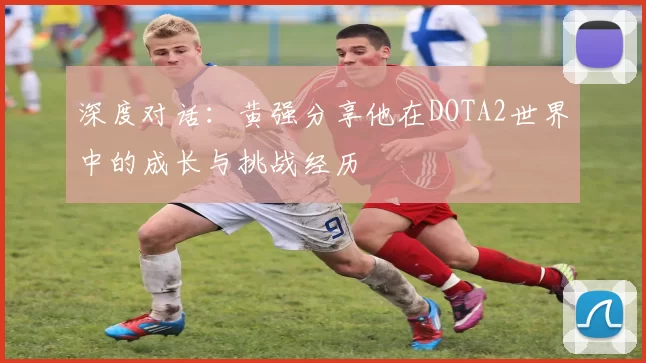 深度对话：黄强分享他在DOTA2世界中的成长与挑战经历