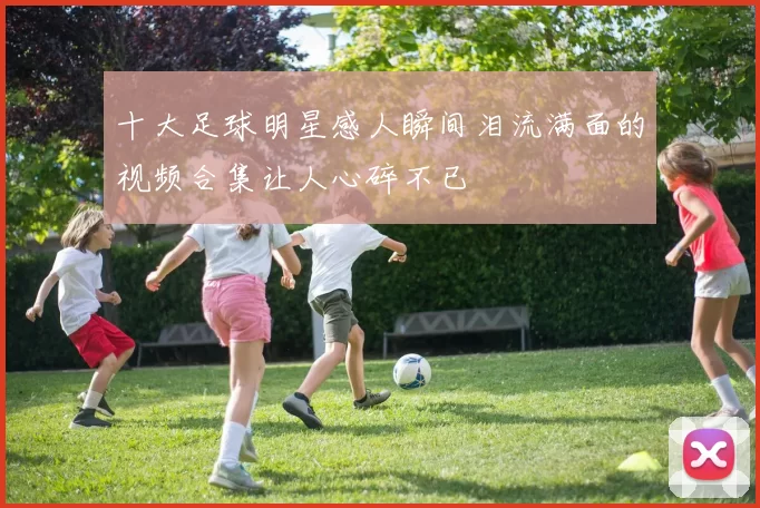 十大足球明星感人瞬间泪流满面的视频合集让人心碎不已