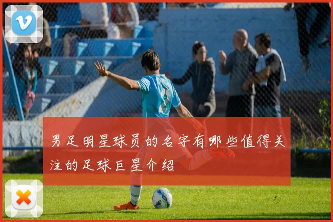 男足明星球员的名字有哪些值得关注的足球巨星介绍