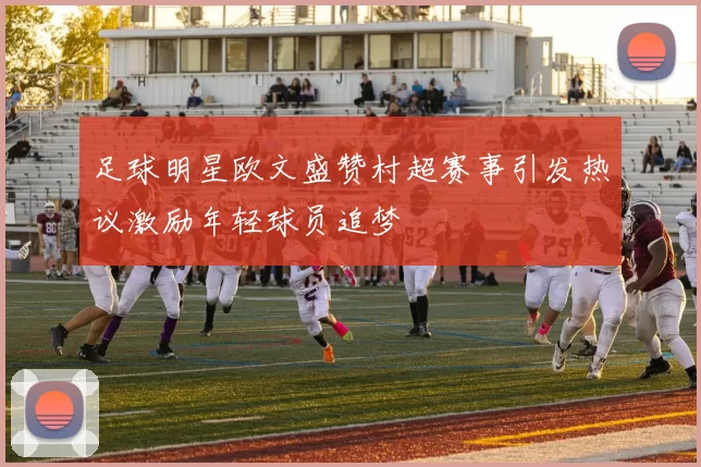 足球明星欧文盛赞村超赛事引发热议激励年轻球员追梦
