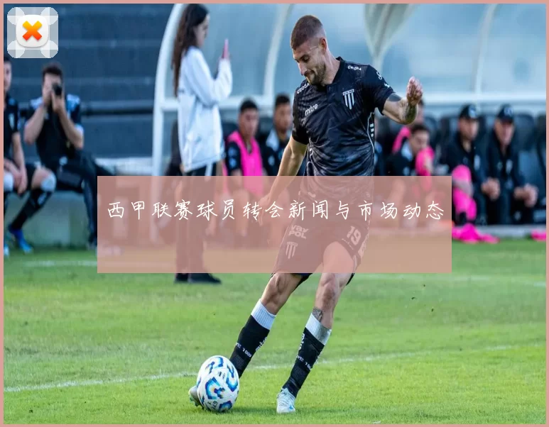 西甲联赛球员转会新闻与市场动态