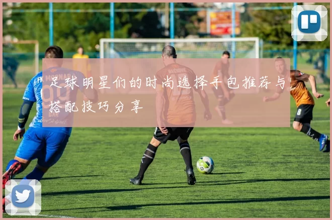 足球明星们的时尚选择手包推荐与搭配技巧分享
