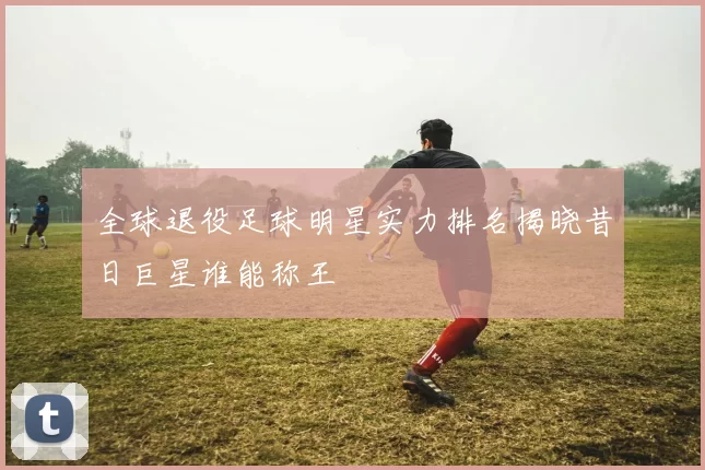 全球退役足球明星实力排名揭晓昔日巨星谁能称王