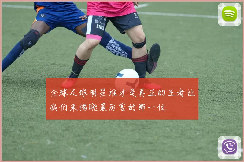 全球足球明星谁才是真正的王者让我们来揭晓最厉害的那一位