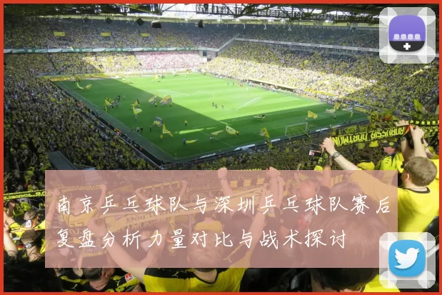 南京乒乓球队与深圳乒乓球队赛后复盘分析力量对比与战术探讨