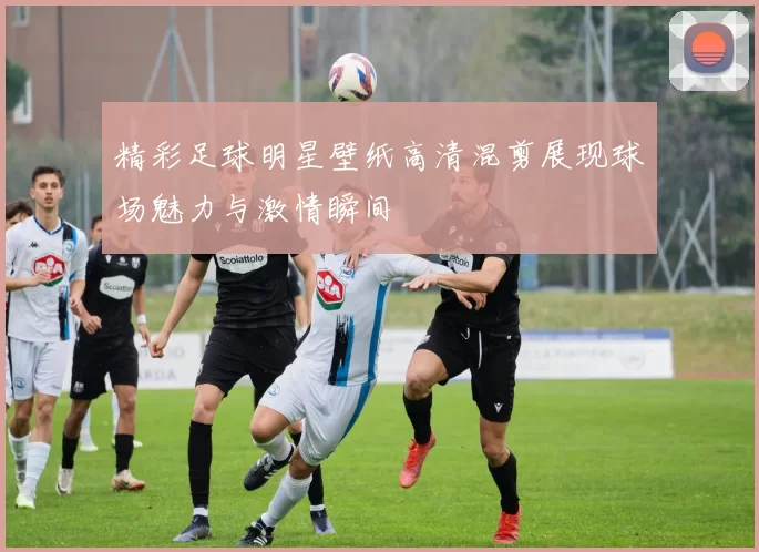 精彩足球明星壁纸高清混剪展现球场魅力与激情瞬间