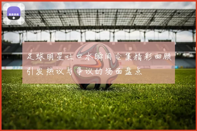 足球明星吐口水瞬间合集精彩回顾引发热议与争议的场面盘点