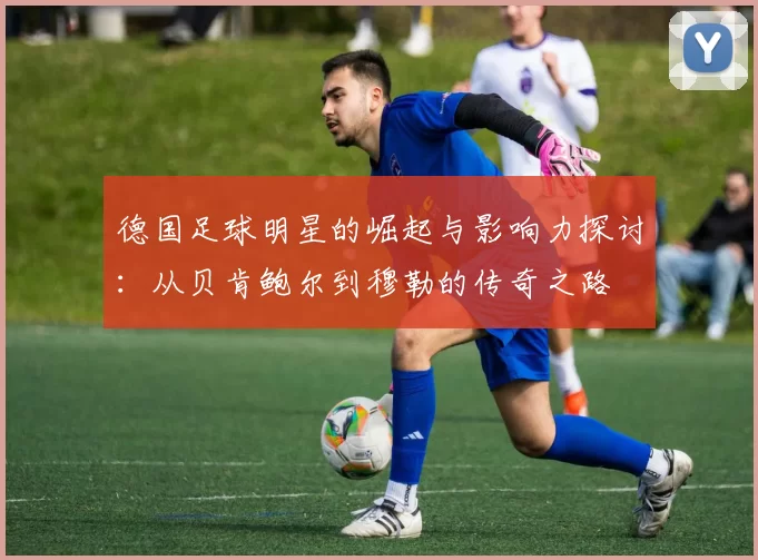 德国足球明星的崛起与影响力探讨：从贝肯鲍尔到穆勒的传奇之路