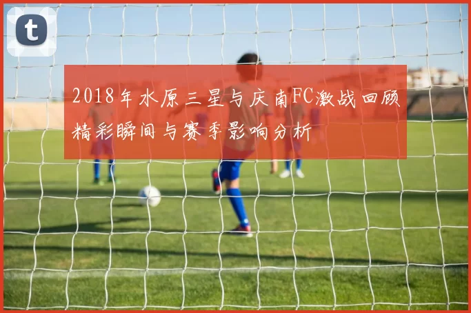 2018年水原三星与庆南FC激战回顾精彩瞬间与赛季影响分析