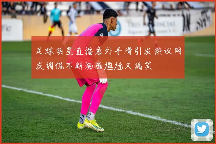 足球明星直播意外手滑引发热议网友调侃不断场面尴尬又搞笑