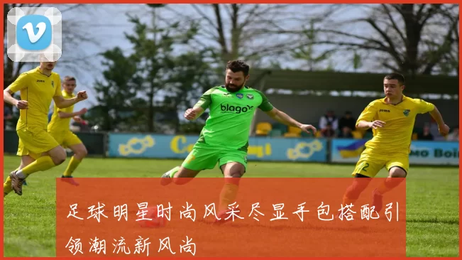 足球明星时尚风采尽显手包搭配引领潮流新风尚