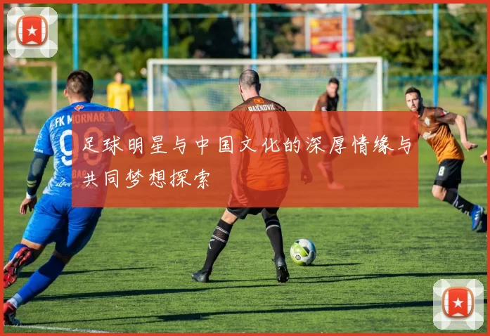 足球明星与中国文化的深厚情缘与共同梦想探索