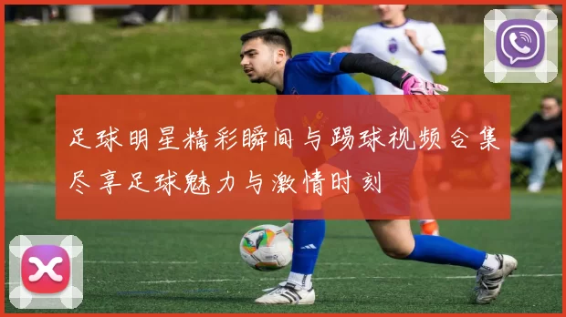 足球明星精彩瞬间与踢球视频合集尽享足球魅力与激情时刻