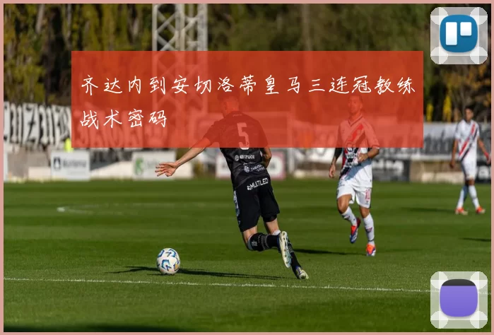齐达内到安切洛蒂皇马三连冠教练战术密码