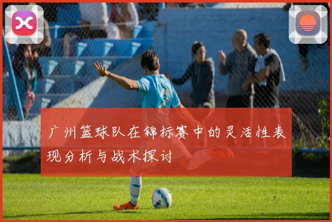 广州篮球队在锦标赛中的灵活性表现分析与战术探讨