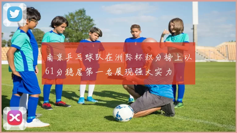 南京乒乓球队在洲际杯积分榜上以61分稳居第一名展现强大实力