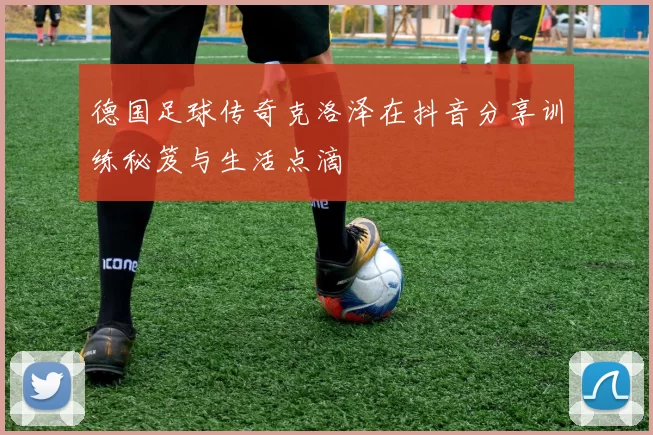 德国足球传奇克洛泽在抖音分享训练秘笈与生活点滴