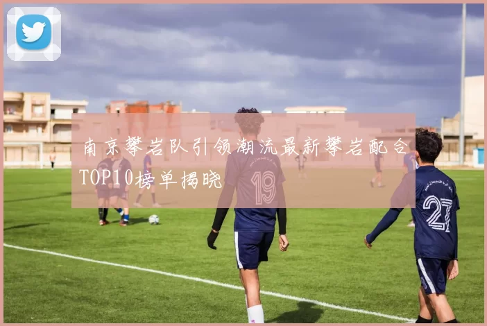 南京攀岩队引领潮流最新攀岩配合TOP10榜单揭晓