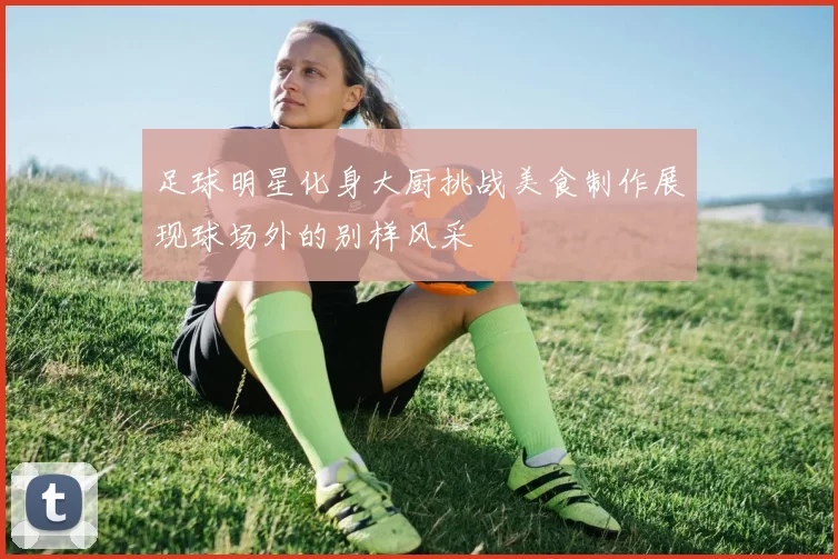 足球明星化身大厨挑战美食制作展现球场外的别样风采