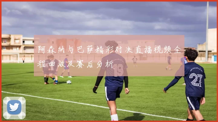 阿森纳与巴萨精彩对决直播视频全程回放及赛后分析