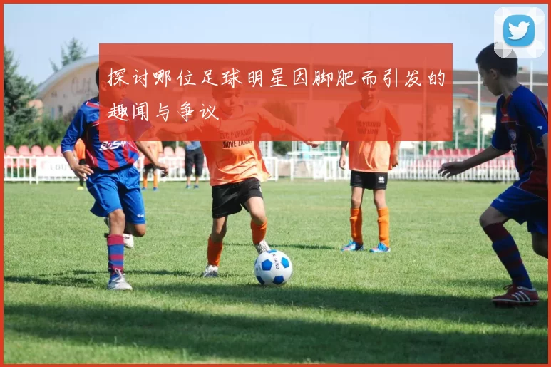 探讨哪位足球明星因脚肥而引发的趣闻与争议