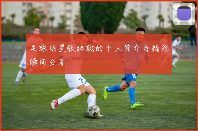 足球明星张继聪的个人简介与精彩瞬间分享