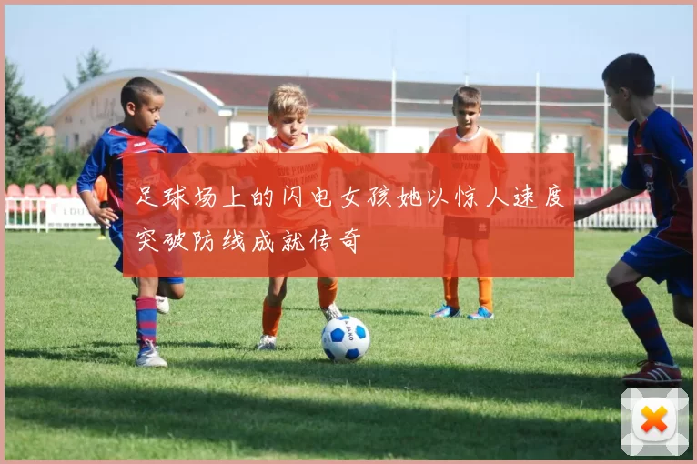 足球场上的闪电女孩她以惊人速度突破防线成就传奇