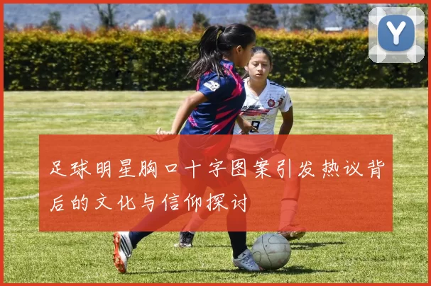 足球明星胸口十字图案引发热议背后的文化与信仰探讨
